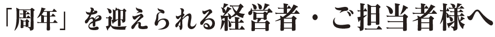 「周年」を迎えられる経営者・ご担当者様へ